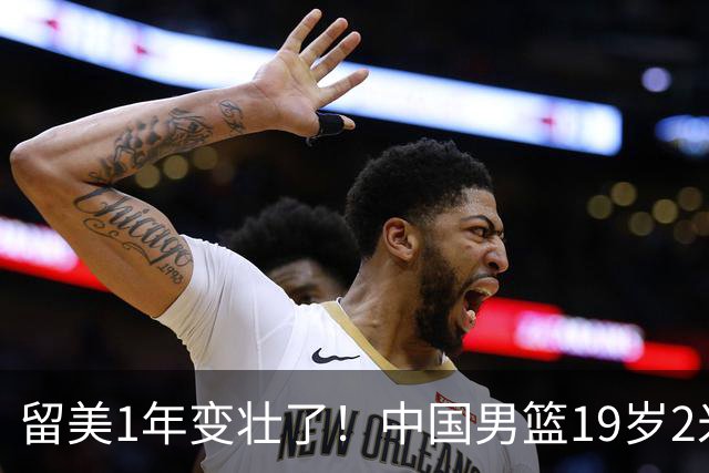 留美1年变壮了！中国男篮19岁2米06新星蜕变：效力NCAA名校，化身魔鬼筋肉人